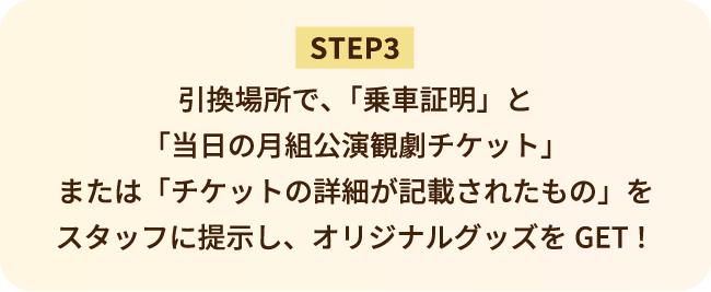 STEP3 引換場所で、「乗車証明」と「当日の月組公演観劇チケット」または「チケットの詳細が記載されたもの」をスタッフに提示し、オリジナルグッズをGET！
