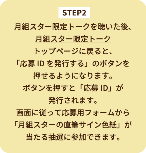 STEP2 月組スター限定トークを聴いた後、月組スター限定トークトップページに戻ると、「応募IDを発行する」のボタンを押せるようになります。ボタンを押すと「応募ID」が発行されます。画面に従って応募用フォームから「月組スターの直筆サイン色紙」が当たる抽選に参加できます。