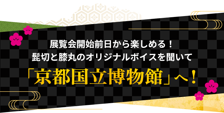 展覧会開始前日から楽しめる！髭切と膝丸のオリジナルボイスを聞いて「京都国立博物館」へ！