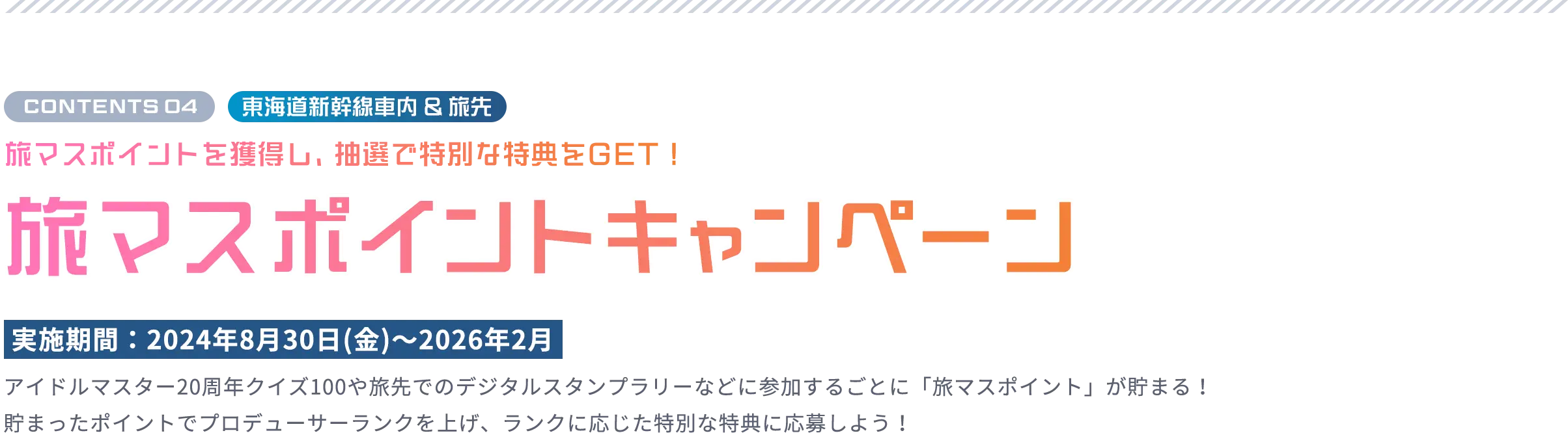 CONTENTS 04 東海道新幹線車内 ＆ 旅先 旅マスポイントを獲得し、抽選で豪華景品をGET！ 旅マスポイントキャンペーン