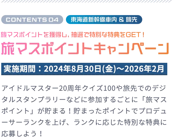 CONTENTS 04 東海道新幹線車内 ＆ 旅先 旅マスポイントを獲得し、抽選で豪華景品をGET！ 旅マスポイントキャンペーン