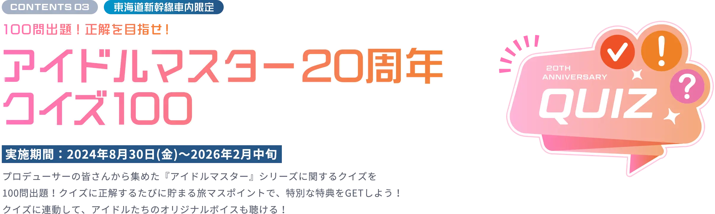 CONTENTS 03 東海道新幹線車内限定 100問出題！正解を⽬指せ！ アイドルマスター20周年クイズ100