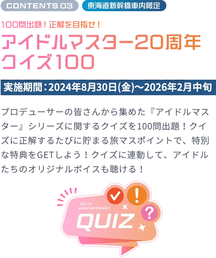 CONTENTS 03 東海道新幹線車内限定 100問出題！正解を⽬指せ！ アイドルマスター20周年クイズ100