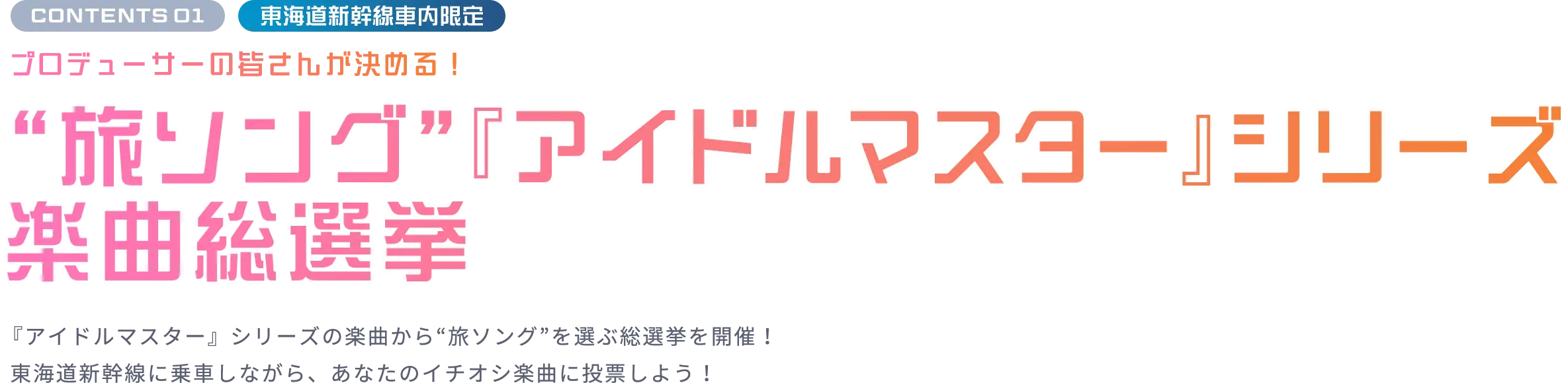 CONTENTS 01 東海道新幹線車内限定 プロデューサーの皆さんが決める！“旅ソング”『アイドルマスター』シリーズ楽曲総選挙