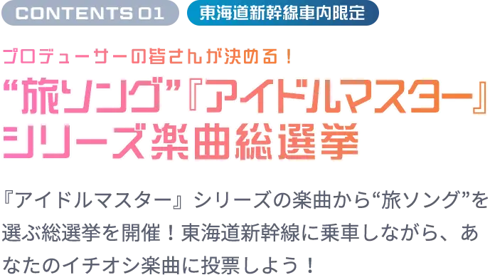 CONTENTS 01 東海道新幹線車内限定 プロデューサーの皆さんが決める！“旅ソング”『アイドルマスター』シリーズ楽曲総選挙