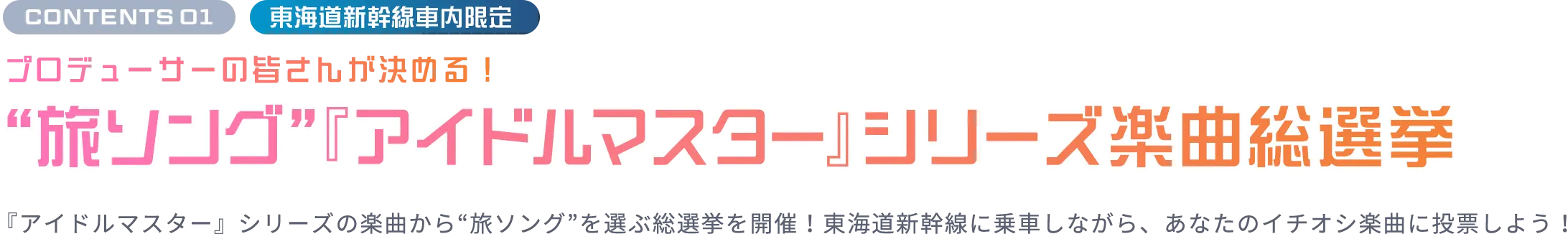 CONTENTS 01 東海道新幹線車内限定 プロデューサーの皆さんが決める！“旅ソング”『アイドルマスター』シリーズ楽曲総選挙