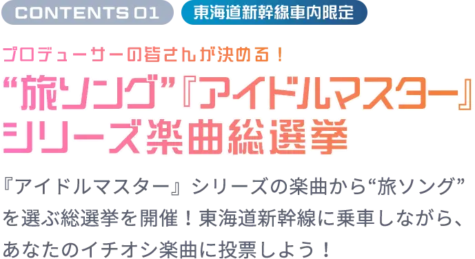 CONTENTS 01 東海道新幹線車内限定 プロデューサーの皆さんが決める！“旅ソング”『アイドルマスター』シリーズ楽曲総選挙