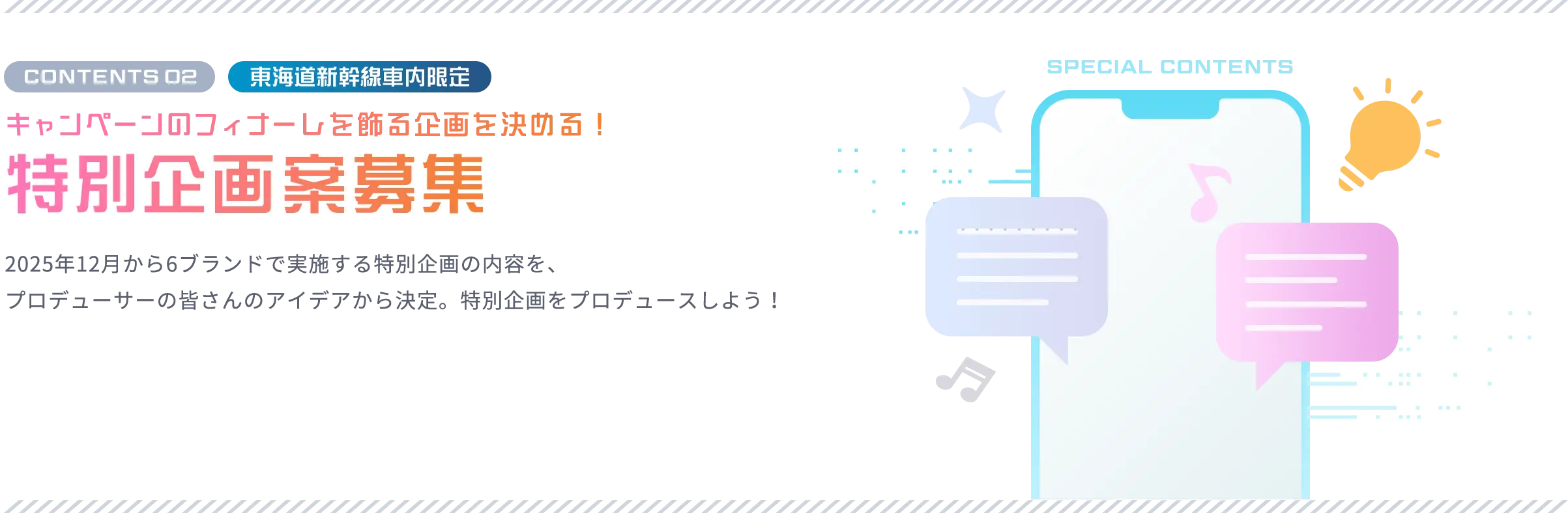 CONTENTS 02 東海道新幹線車内限定 キャンペーンのフィナーレを飾る企画を決める！ 特別企画案募集