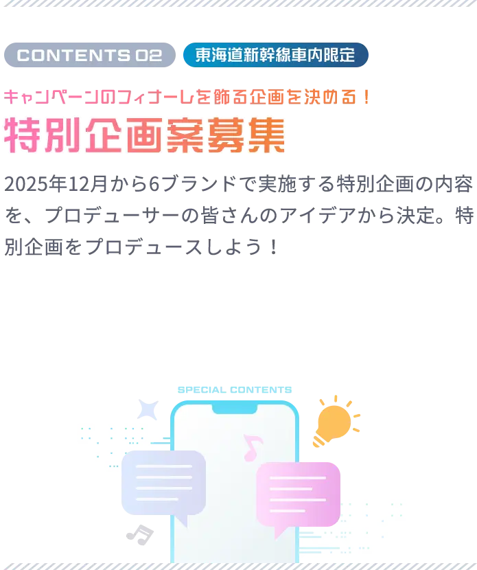 CONTENTS 02 東海道新幹線車内限定 キャンペーンのフィナーレを飾る企画を決める！ 特別企画案募集