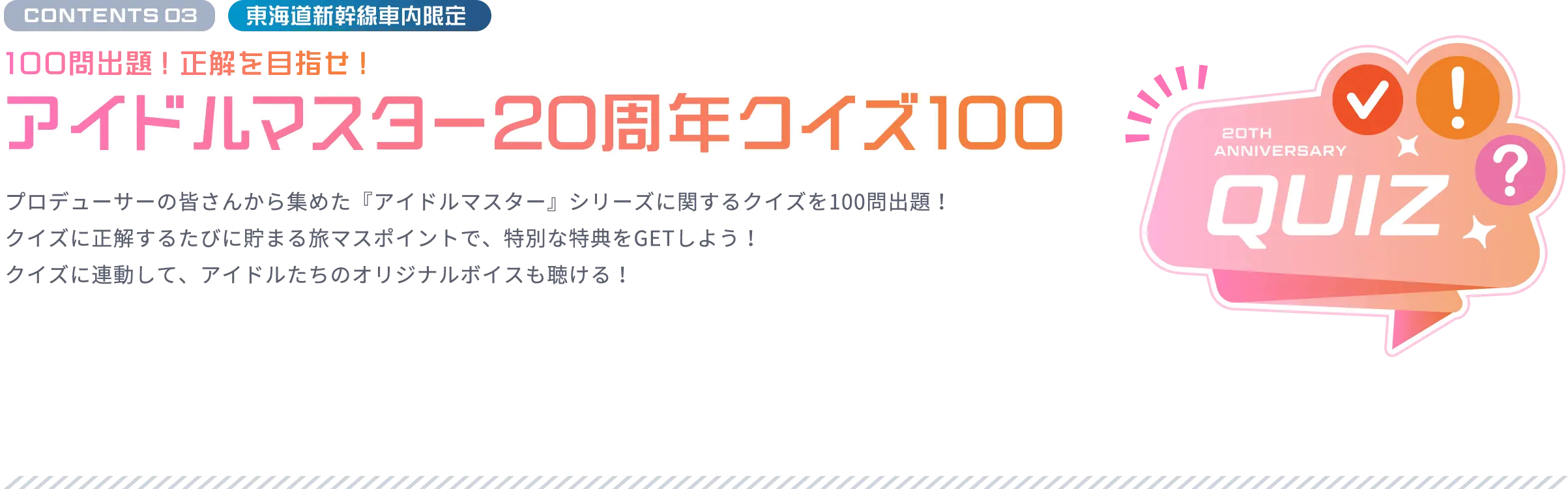 CONTENTS 03 東海道新幹線車内限定 100問出題！正解を⽬指せ！ アイドルマスター20周年クイズ100