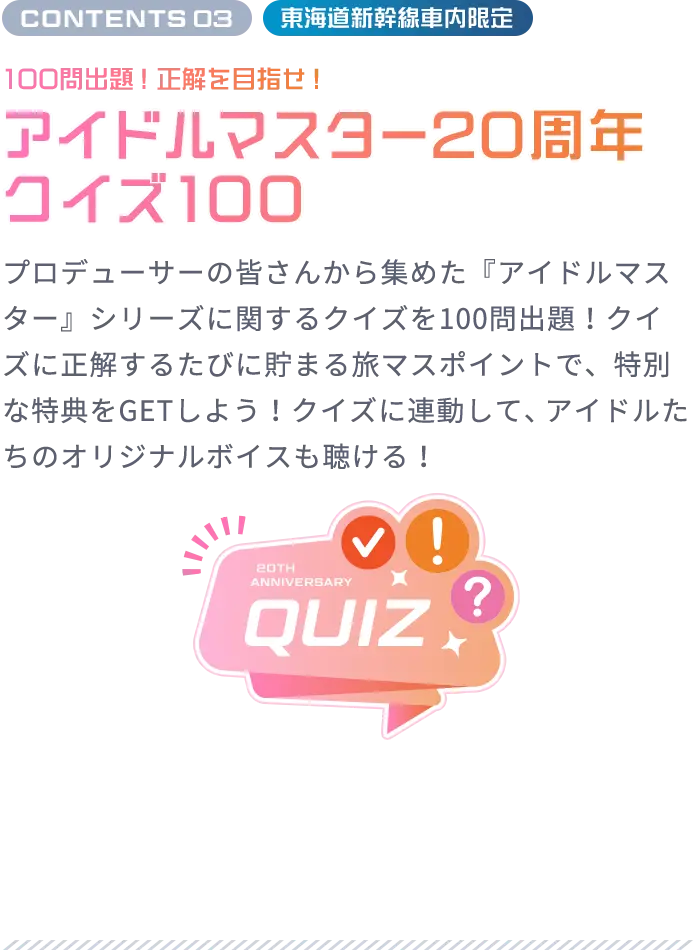 CONTENTS 03 東海道新幹線車内限定 100問出題！正解を⽬指せ！ アイドルマスター20周年クイズ100