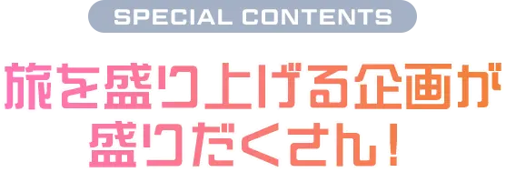 SPECIAL CONTENTS 旅を盛り上げる企画が盛りだくさん！