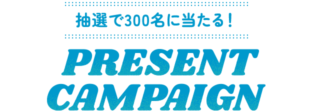 抽選で300名に当たる! PRESENT CAMPAIGN