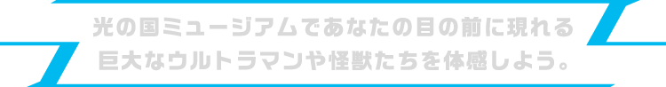 光の国ミュージアムであなたの目の前に現れる巨大なウルトラマンや怪獣たちを体感しよう。