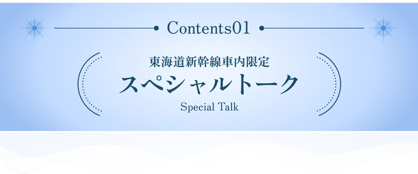 Contents 01 東海道新幹線車内限定 スペシャルトーク