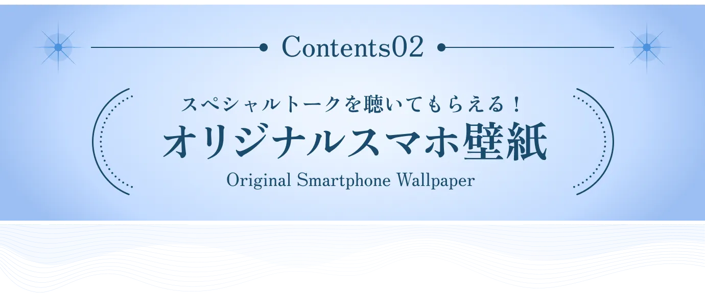 Contents 02 スペシャルトークを聴いてもらえる！ オリジナルスマホ壁紙