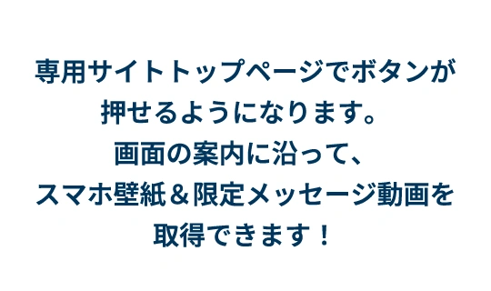 専用サイトトップページでボタンが押せるようになります。画面の案内に沿って、スマホ壁紙＆限定メッセージ動画を取得できます！