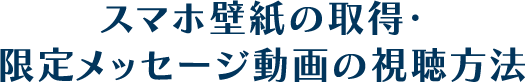 スマホ壁紙の取得・限定メッセージ動画の視聴方法