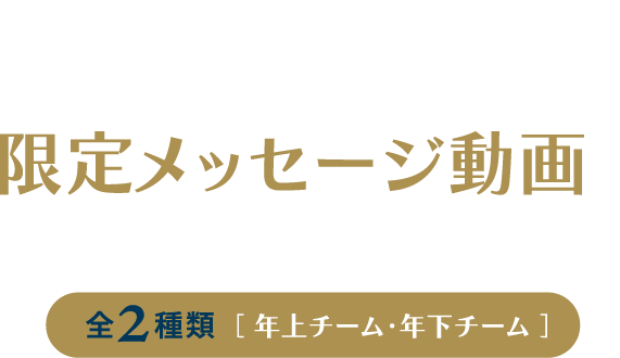 2.メンバーからの限定メッセージ動画をプレゼント！ 全2種類 ［年上チーム・年下チーム］